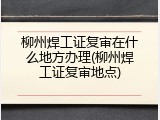 柳州焊工证复审在什么地方办理(柳州焊工证复审地点)
