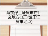 海东焊工证复审在什么地方办理(焊工证复审地点)