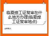 临夏焊工证复审在什么地方办理(临夏焊工证复审地点)