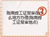 陇南焊工证复审在什么地方办理(陇南焊工证复审地点)