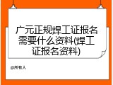 广元正规焊工证报名需要什么资料(焊工证报名资料)