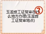 玉溪焊工证复审在什么地方办理(玉溪焊工证复审地点)