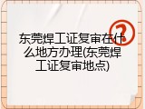东莞焊工证复审在什么地方办理(东莞焊工证复审地点)