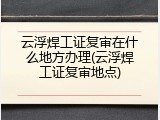云浮焊工证复审在什么地方办理(云浮焊工证复审地点)