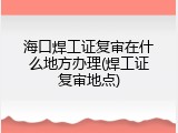 海口焊工证复审在什么地方办理(焊工证复审地点)
