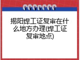 揭阳焊工证复审在什么地方办理(焊工证复审地点)