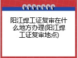 阳江焊工证复审在什么地方办理(阳江焊工证复审地点)
