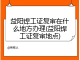 益阳焊工证复审在什么地方办理(益阳焊工证复审地点)