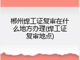 郴州焊工证复审在什么地方办理(焊工证复审地点)