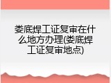 娄底焊工证复审在什么地方办理(娄底焊工证复审地点)