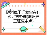 随州焊工证复审在什么地方办理(随州焊工证复审点)