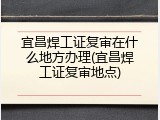 宜昌焊工证复审在什么地方办理(宜昌焊工证复审地点)