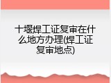 十堰焊工证复审在什么地方办理(焊工证复审地点)