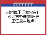 荆州焊工证复审在什么地方办理(荆州焊工证复审地点)