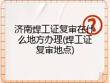 济南焊工证复审在什么地方办理(焊工证复审地点)