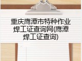 重庆鹰潭市特种作业焊工证查询网(鹰潭焊工证查询)
