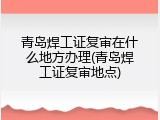 青岛焊工证复审在什么地方办理(青岛焊工证复审地点)