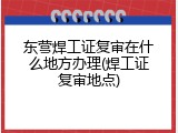 东营焊工证复审在什么地方办理(焊工证复审地点)