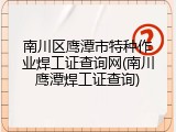 南川区鹰潭市特种作业焊工证查询网(南川鹰潭焊工证查询)