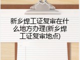 新乡焊工证复审在什么地方办理(新乡焊工证复审地点)
