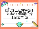 厦门焊工证复审在什么地方办理(厦门焊工证复审点)