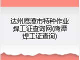 达州鹰潭市特种作业焊工证查询网(鹰潭焊工证查询)