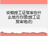 安徽焊工证复审在什么地方办理(焊工证复审地点)