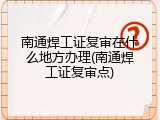 南通焊工证复审在什么地方办理(南通焊工证复审点)