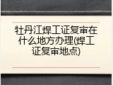牡丹江焊工证复审在什么地方办理(焊工证复审地点)