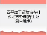 四平焊工证复审在什么地方办理(焊工证复审地点)