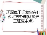 辽源焊工证复审在什么地方办理(辽源焊工证复审点)
