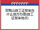 双鸭山焊工证复审在什么地方办理(焊工证复审地点)
