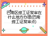 巴南区焊工证复审在什么地方办理(巴南焊工证复审点)