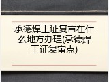 承德焊工证复审在什么地方办理(承德焊工证复审点)