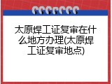 太原焊工证复审在什么地方办理(太原焊工证复审地点)