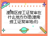 潼南区焊工证复审在什么地方办理(潼南焊工证复审地点)
