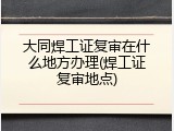 大同焊工证复审在什么地方办理(焊工证复审地点)