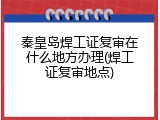 秦皇岛焊工证复审在什么地方办理(焊工证复审地点)