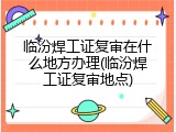 临汾焊工证复审在什么地方办理(临汾焊工证复审地点)