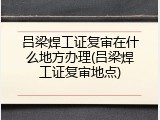 吕梁焊工证复审在什么地方办理(吕梁焊工证复审地点)
