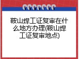 鞍山焊工证复审在什么地方办理(鞍山焊工证复审地点)
