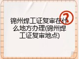 锦州焊工证复审在什么地方办理(锦州焊工证复审地点)