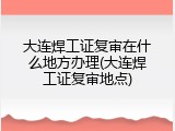 大连焊工证复审在什么地方办理(大连焊工证复审地点)