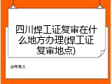四川焊工证复审在什么地方办理(焊工证复审地点)