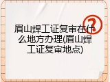 眉山焊工证复审在什么地方办理(眉山焊工证复审地点)