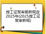 焊工证复审最新规定2025年(2025焊工证复审新规)