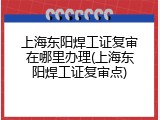 上海东阳焊工证复审在哪里办理(上海东阳焊工证复审点)