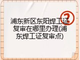 浦东新区东阳焊工证复审在哪里办理(浦东焊工证复审点)