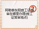 阿勒泰东阳焊工证复审在哪里办理(焊工证复审地点)