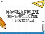 博尔塔拉东阳焊工证复审在哪里办理(焊工证复审地点)